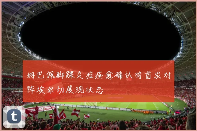 姆巴佩脚踝炎症痊愈确认将首发对阵埃尔切展现状态
