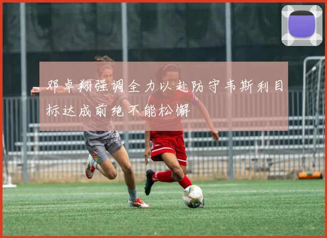 邓卓翔强调全力以赴防守韦斯利目标达成前绝不能松懈