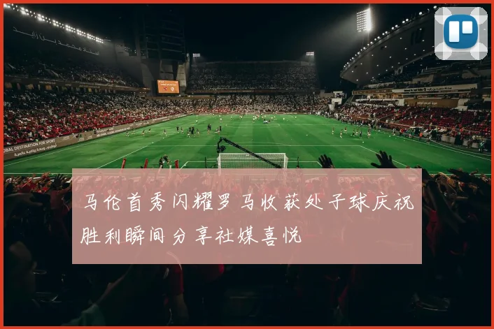 马伦首秀闪耀罗马收获处子球庆祝胜利瞬间分享社媒喜悦