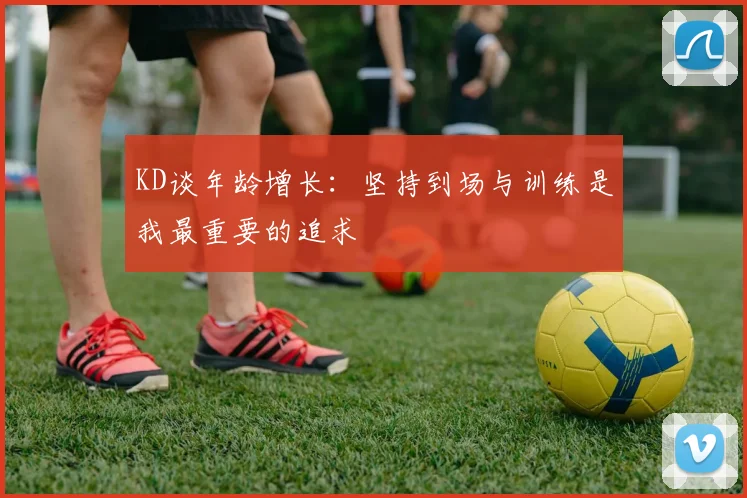 KD谈年龄增长：坚持到场与训练是我最重要的追求