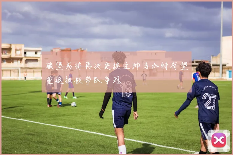 狼堡或将再次更换主帅马加特有望重返执教带队争冠
