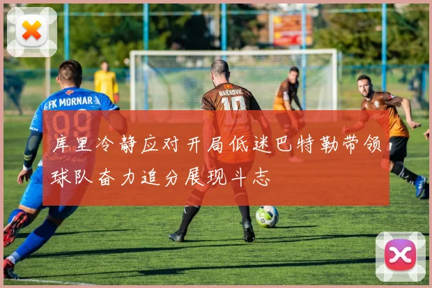 库里冷静应对开局低迷巴特勒带领球队奋力追分展现斗志