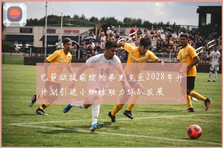 巴萨欲提前续约弗里克至2028年并计划引进小蜘蛛助力球队发展
