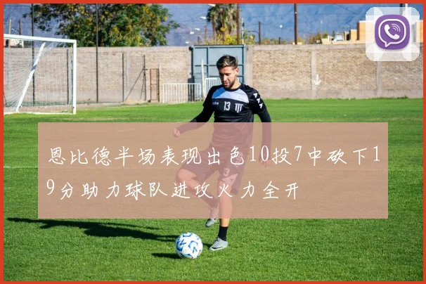 恩比德半场表现出色10投7中砍下19分助力球队进攻火力全开