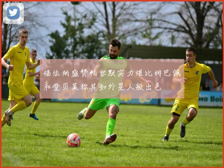 福法纳盛赞帕尔默实力堪比姆巴佩和登贝莱称其如外星人般出色