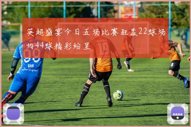 英超盛宴今日五场比赛狂轰22球场均44球精彩纷呈