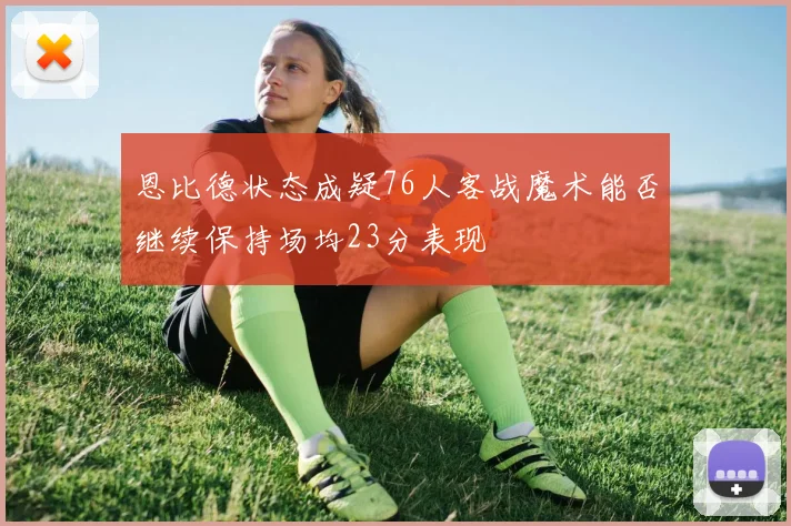 恩比德状态成疑76人客战魔术能否继续保持场均23分表现