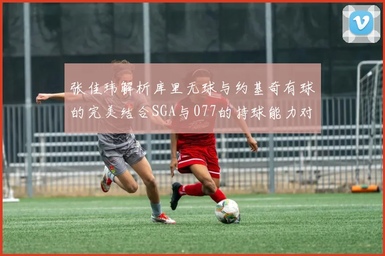 张佳玮解析库里无球与约基奇有球的完美结合SGA与077的持球能力对比文班的防守实力分析