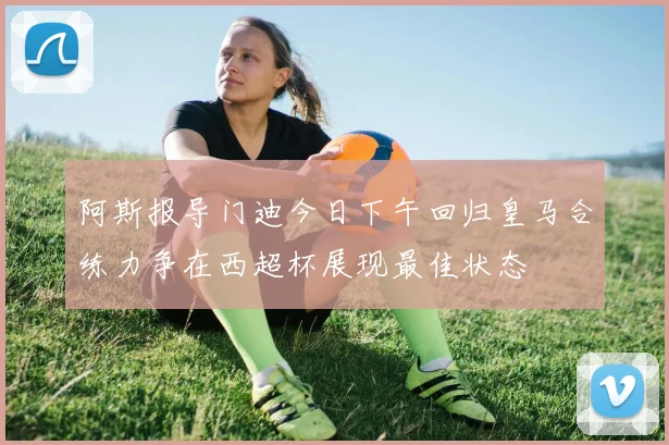 阿斯报导门迪今日下午回归皇马合练力争在西超杯展现最佳状态