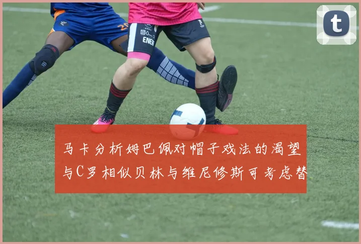 马卡分析姆巴佩对帽子戏法的渴望与C罗相似贝林与维尼修斯可考虑替补出战