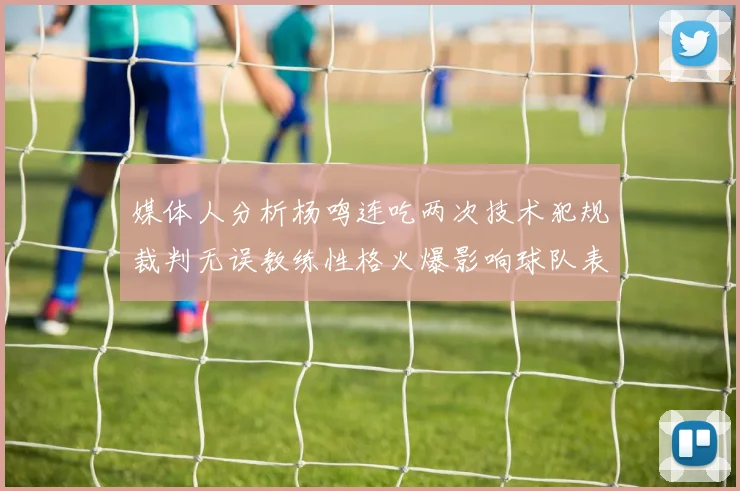 媒体人分析杨鸣连吃两次技术犯规裁判无误教练性格火爆影响球队表现