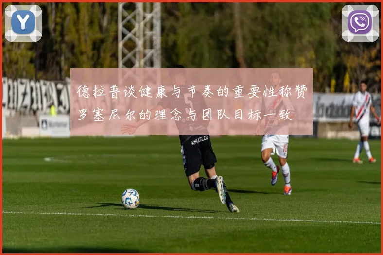 德拉普谈健康与节奏的重要性称赞罗塞尼尔的理念与团队目标一致
