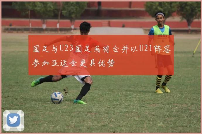 国足与U23国足或将合并以U21阵容参加亚运会更具优势