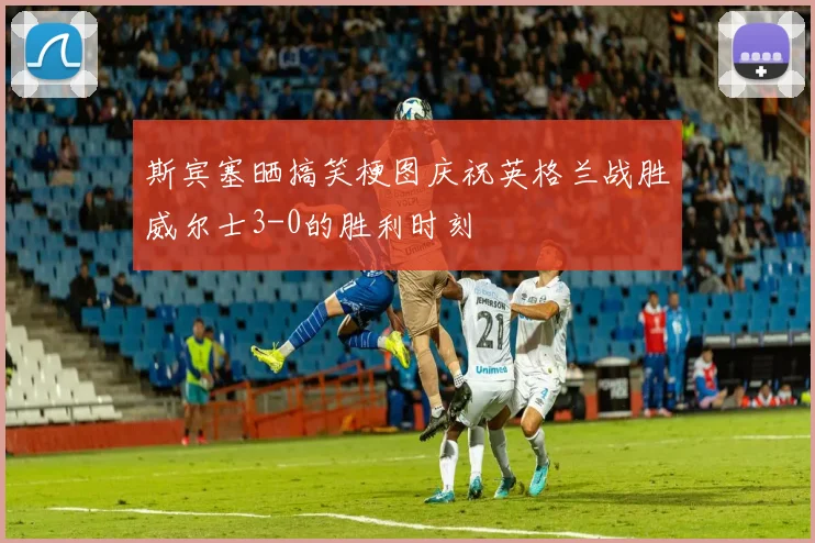 斯宾塞晒搞笑梗图庆祝英格兰战胜威尔士3-0的胜利时刻