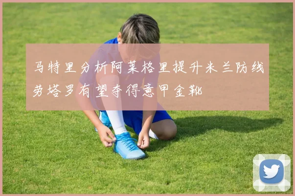马特里分析阿莱格里提升米兰防线劳塔罗有望夺得意甲金靴