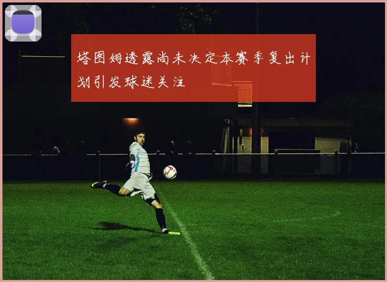 塔图姆透露尚未决定本赛季复出计划引发球迷关注