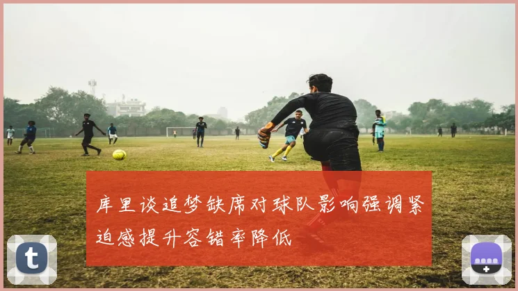 库里谈追梦缺席对球队影响强调紧迫感提升容错率降低