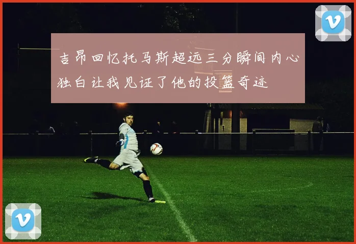 吉昂回忆托马斯超远三分瞬间内心独白让我见证了他的投篮奇迹
