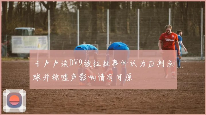 卡卢卢谈DV9被拉扯事件认为应判点球并称嘘声影响情有可原