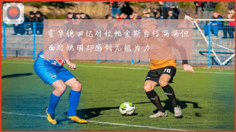霍华德回忆对位帕金斯自信满满但面对姚明却感到无能为力