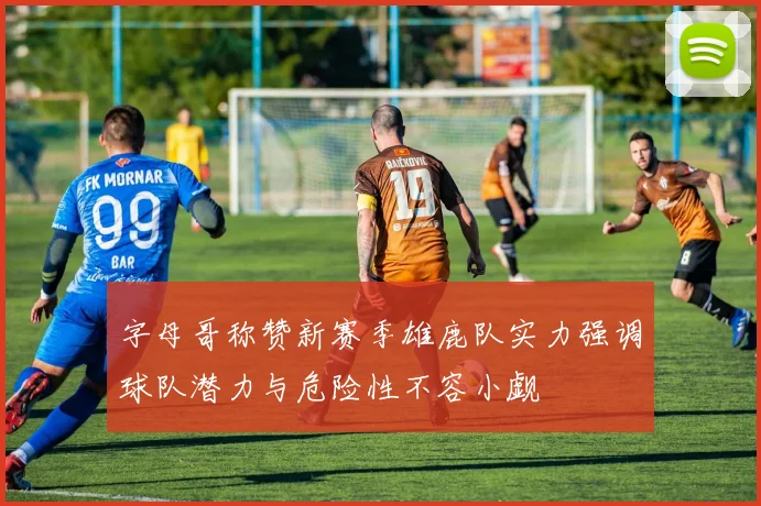 字母哥称赞新赛季雄鹿队实力强调球队潜力与危险性不容小觑