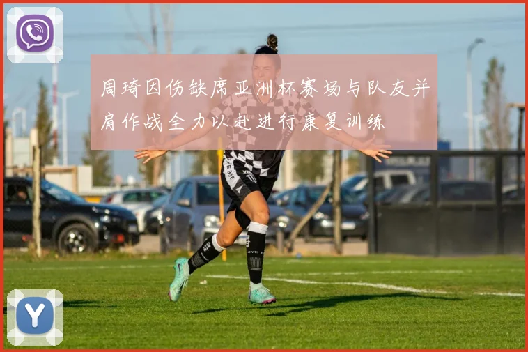 周琦因伤缺席亚洲杯赛场与队友并肩作战全力以赴进行康复训练