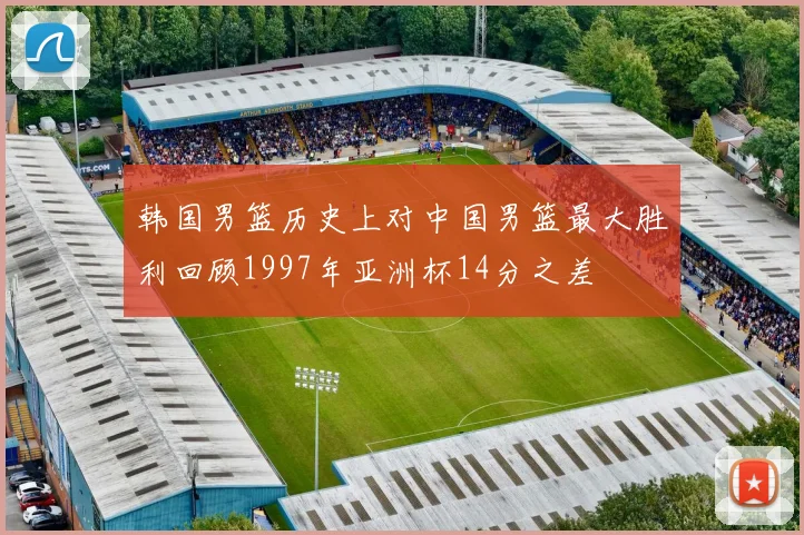 韩国男篮历史上对中国男篮最大胜利回顾1997年亚洲杯14分之差
