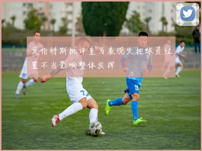 莫伦特斯批评皇马表现失控球员位置不当影响整体发挥