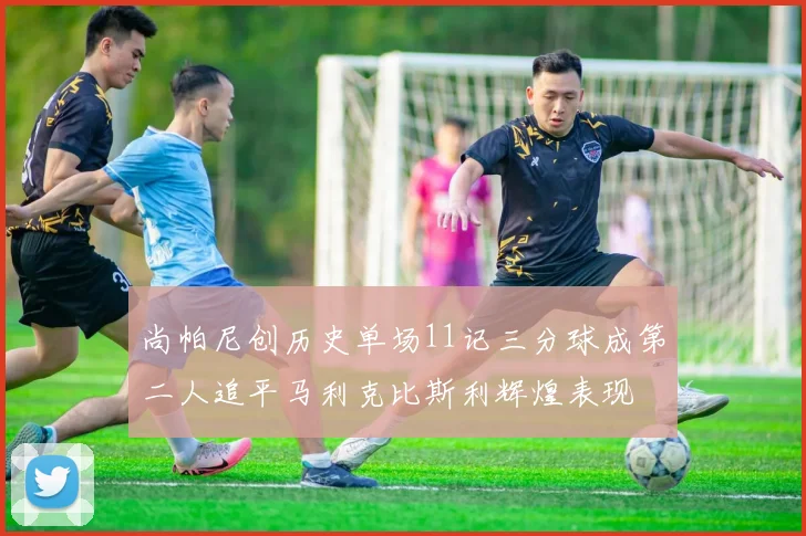 尚帕尼创历史单场11记三分球成第二人追平马利克比斯利辉煌表现