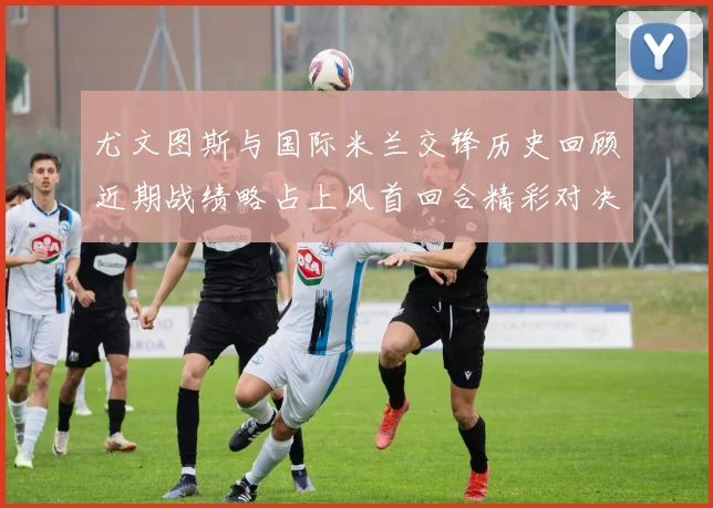 尤文图斯与国际米兰交锋历史回顾近期战绩略占上风首回合精彩对决回顾