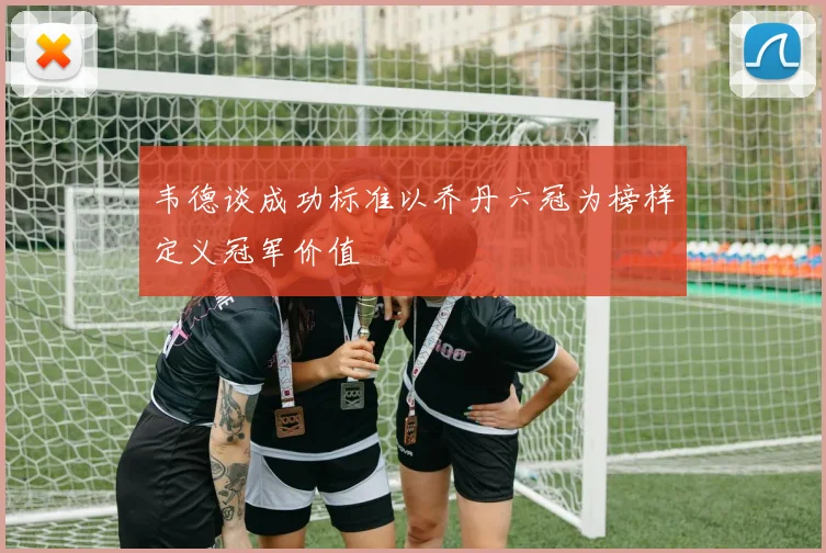 韦德谈成功标准以乔丹六冠为榜样定义冠军价值