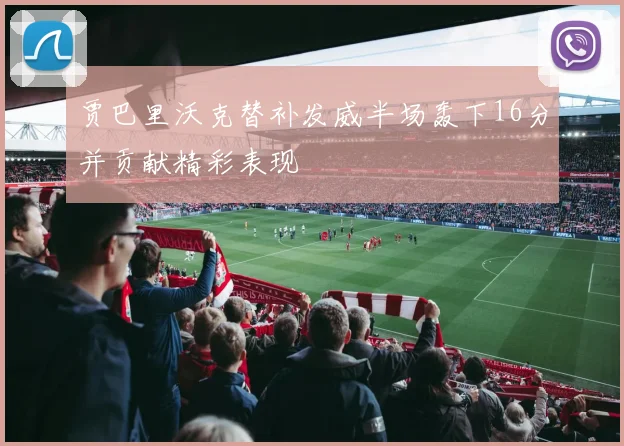 贾巴里沃克替补发威半场轰下16分并贡献精彩表现