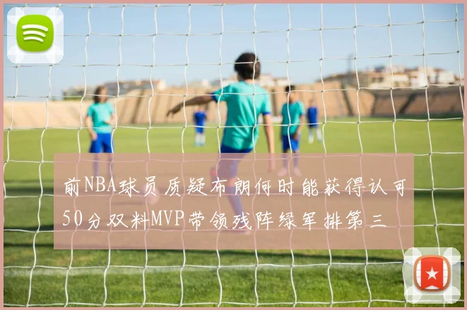前NBA球员质疑布朗何时能获得认可50分双料MVP带领残阵绿军排第三