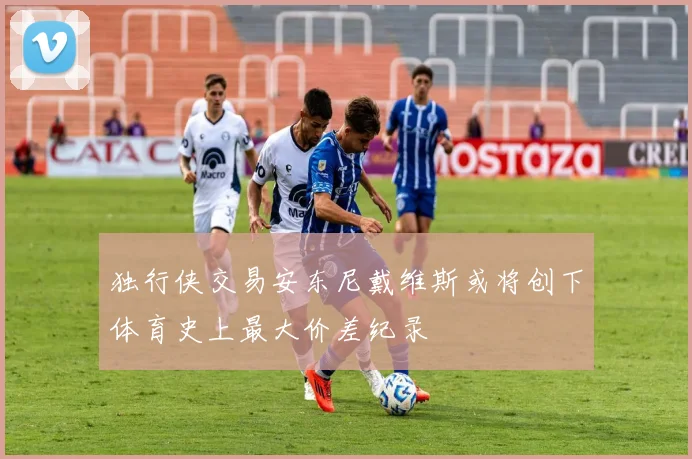 独行侠交易安东尼戴维斯或将创下体育史上最大价差纪录