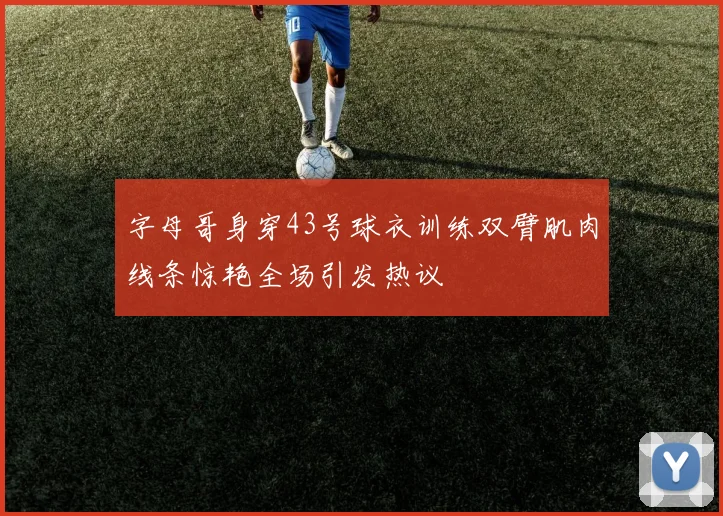 字母哥身穿43号球衣训练双臂肌肉线条惊艳全场引发热议
