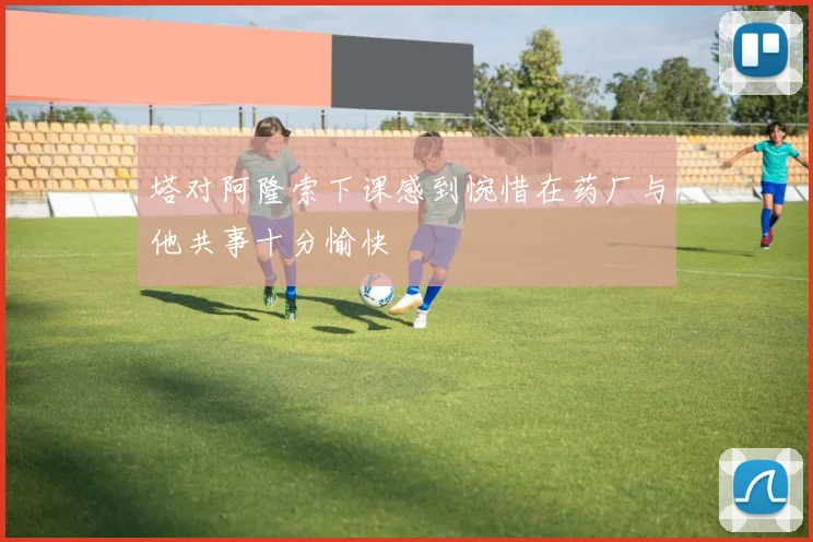 塔对阿隆索下课感到惋惜在药厂与他共事十分愉快