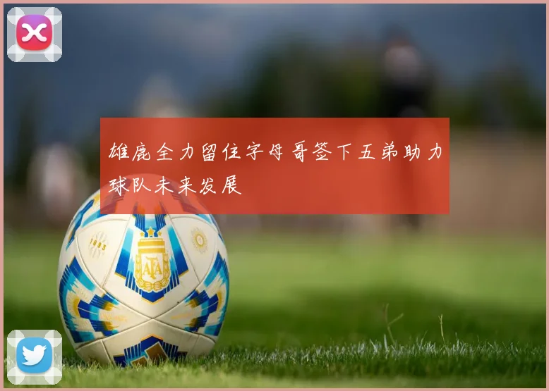 雄鹿全力留住字母哥签下五弟助力球队未来发展