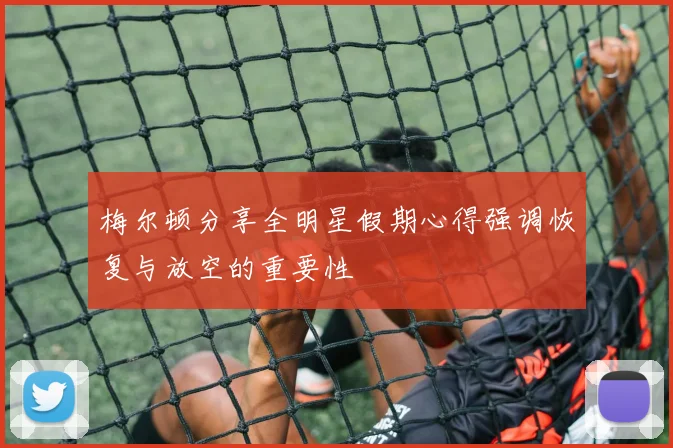 梅尔顿分享全明星假期心得强调恢复与放空的重要性